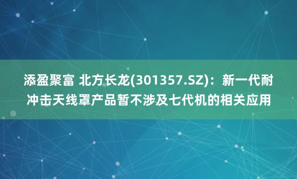 添盈聚富 北方长龙(301357.SZ)：新一代耐冲击天线罩产品暂不涉及七代机的相关应用