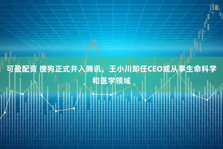 可盈配资 搜狗正式并入腾讯，王小川卸任CEO或从事生命科学和医学领域