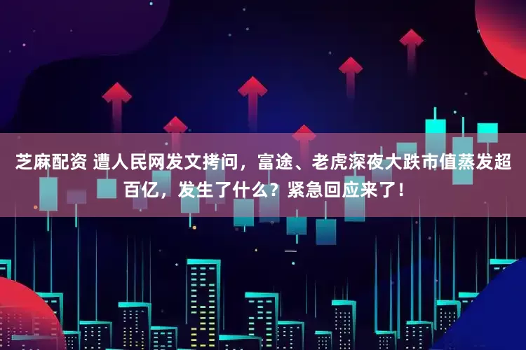 芝麻配资 遭人民网发文拷问，富途、老虎深夜大跌市值蒸发超百亿，发生了什么？紧急回应来了！