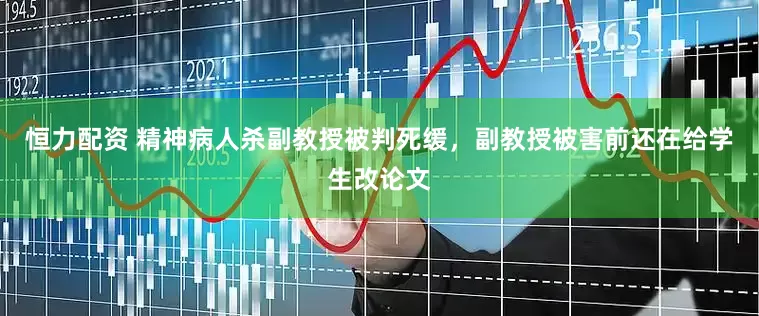 恒力配资 精神病人杀副教授被判死缓，副教授被害前还在给学生改论文