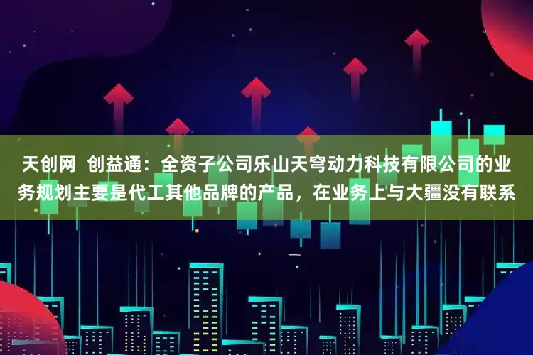 天创网  创益通：全资子公司乐山天穹动力科技有限公司的业务规划主要是代工其他品牌的产品，在业务上与大疆没有联系
