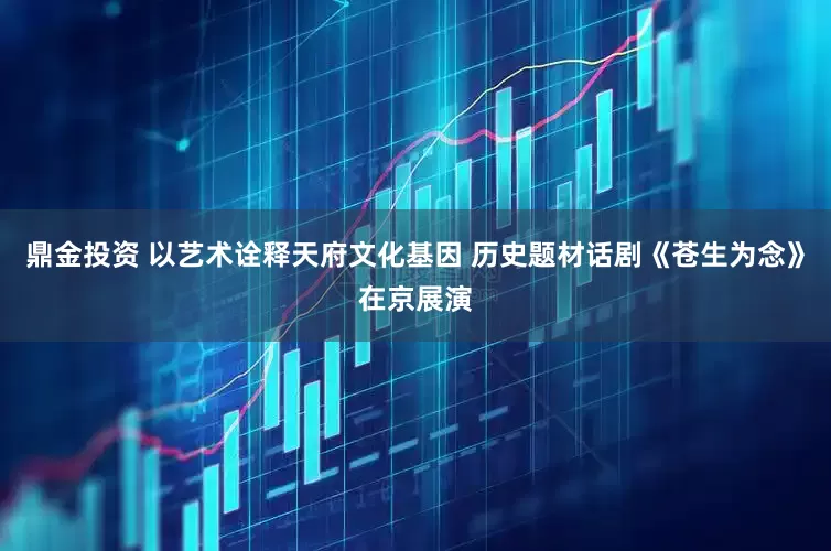 鼎金投资 以艺术诠释天府文化基因 历史题材话剧《苍生为念》在京展演