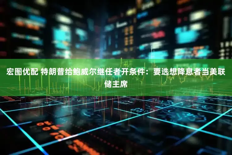 宏图优配 特朗普给鲍威尔继任者开条件：要选想降息者当美联储主席