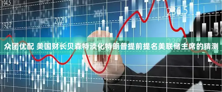 众团优配 美国财长贝森特淡化特朗普提前提名美联储主席的猜测
