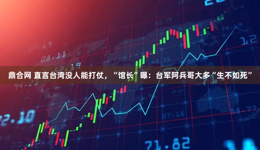 鼎合网 直言台湾没人能打仗，“馆长”曝：台军阿兵哥大多“生不如死”