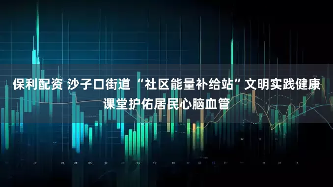 保利配资 沙子口街道 “社区能量补给站”文明实践健康课堂护佑居民心脑血管