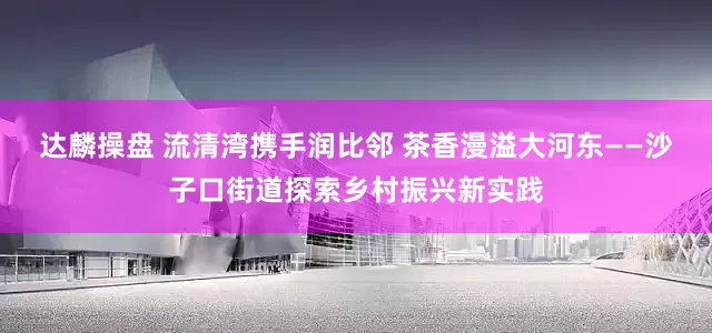 达麟操盘 流清湾携手润比邻 茶香漫溢大河东——沙子口街道探索乡村振兴新实践