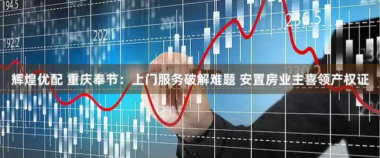 辉煌优配 重庆奉节：上门服务破解难题 安置房业主喜领产权证