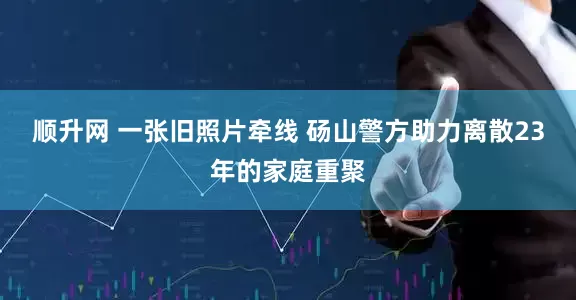 顺升网 一张旧照片牵线 砀山警方助力离散23年的家庭重聚