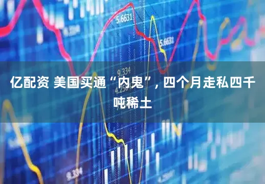 亿配资 美国买通“内鬼”, 四个月走私四千吨稀土