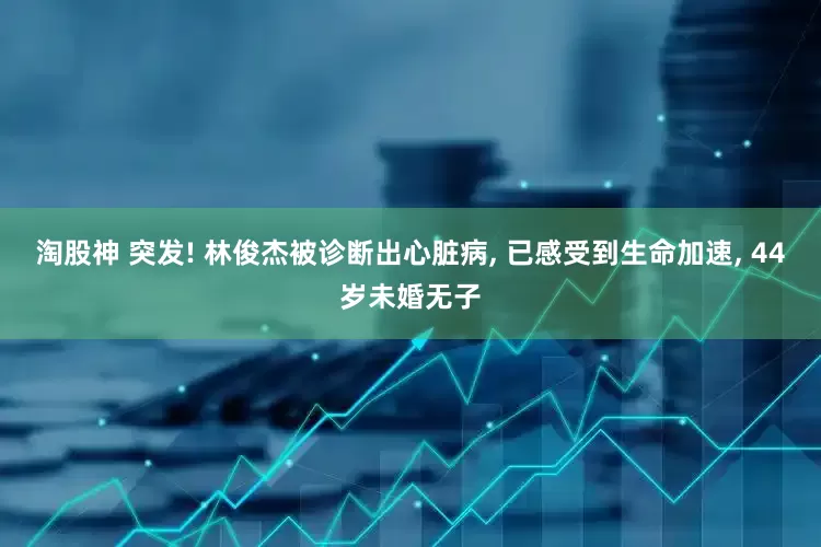 淘股神 突发! 林俊杰被诊断出心脏病, 已感受到生命加速, 44岁未婚无子