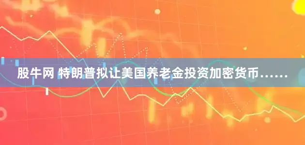 股牛网 特朗普拟让美国养老金投资加密货币……