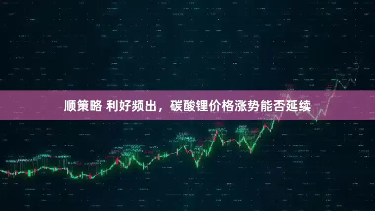 顺策略 利好频出，碳酸锂价格涨势能否延续