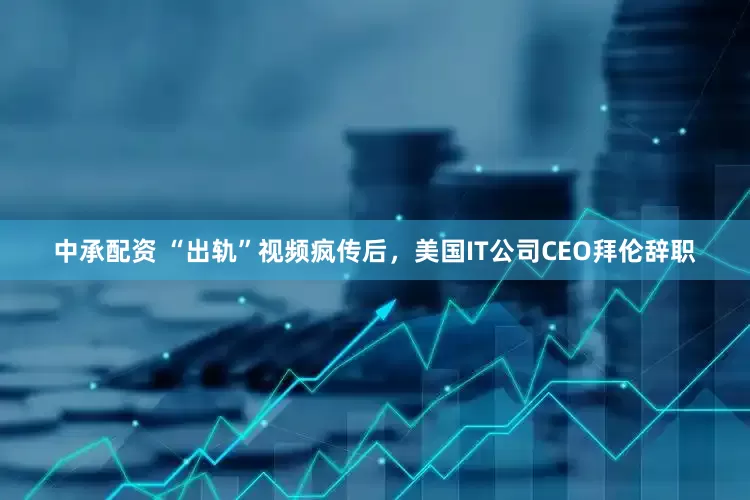 中承配资 “出轨”视频疯传后，美国IT公司CEO拜伦辞职