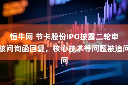 恒牛网 节卡股份IPO披露二轮审核问询函回复，核心技术等问题被追问