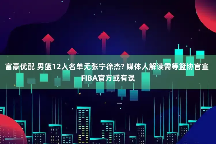 富豪优配 男篮12人名单无张宁徐杰? 媒体人解读需等篮协官宣 FIBA官方或有误