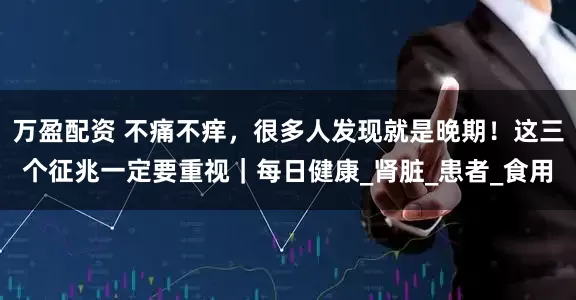 万盈配资 不痛不痒，很多人发现就是晚期！这三个征兆一定要重视｜每日健康_肾脏_患者_食用