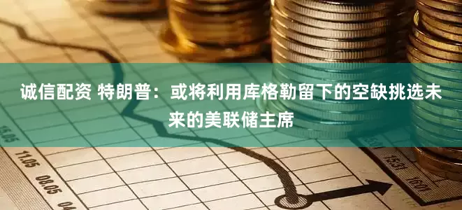 诚信配资 特朗普：或将利用库格勒留下的空缺挑选未来的美联储主席