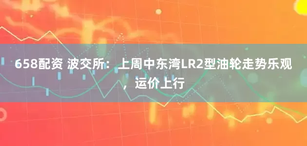 658配资 波交所：上周中东湾LR2型油轮走势乐观，运价上行