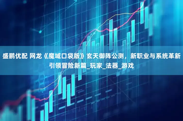 盛鹏优配 网龙《魔域口袋版》玄天御阵公测，新职业与系统革新引领冒险新篇_玩家_法器_游戏