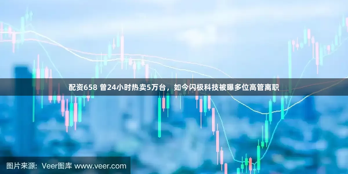 配资658 曾24小时热卖5万台，如今闪极科技被曝多位高管离职