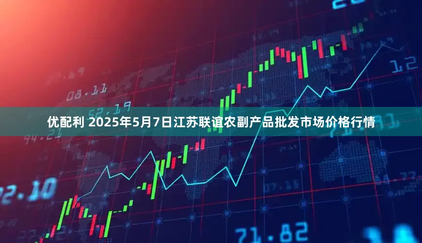 优配利 2025年5月7日江苏联谊农副产品批发市场价格行情