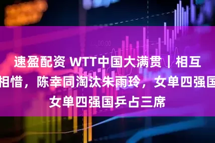 速盈配资 WTT中国大满贯｜相互拥抱惺惺相惜，陈幸同淘汰朱雨玲，女单四强国乒占三席