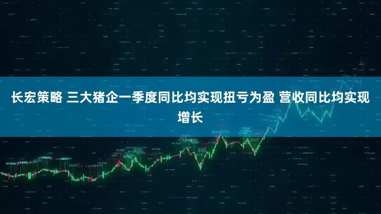 长宏策略 三大猪企一季度同比均实现扭亏为盈 营收同比均实现增长