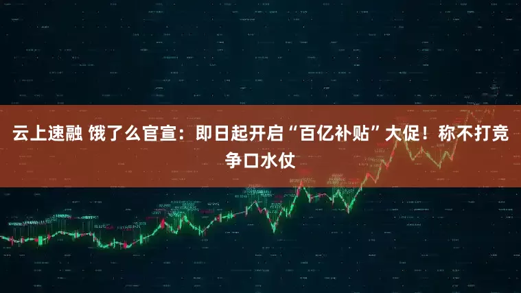 云上速融 饿了么官宣：即日起开启“百亿补贴”大促！称不打竞争口水仗