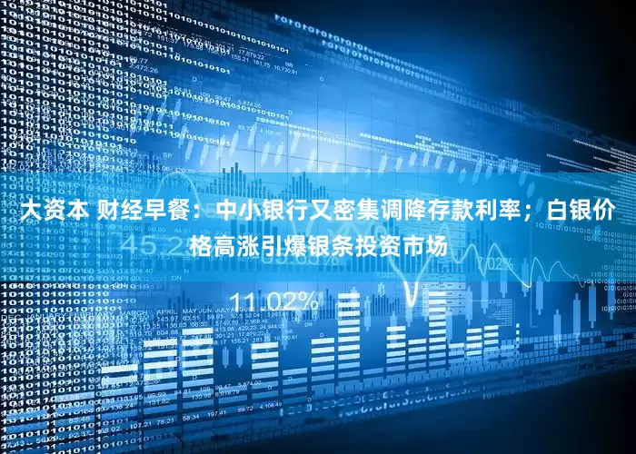 大资本 财经早餐：中小银行又密集调降存款利率；白银价格高涨引爆银条投资市场