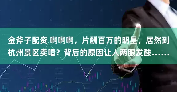 金斧子配资 啊啊啊，片酬百万的明星，居然到杭州景区卖唱？背后的原因让人两眼发酸……