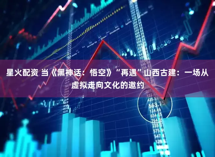 星火配资 当《黑神话：悟空》“再遇”山西古建：一场从虚拟走向文化的邀约