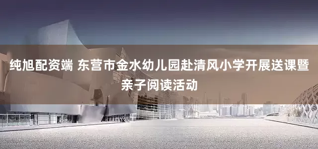 纯旭配资端 东营市金水幼儿园赴清风小学开展送课暨亲子阅读活动