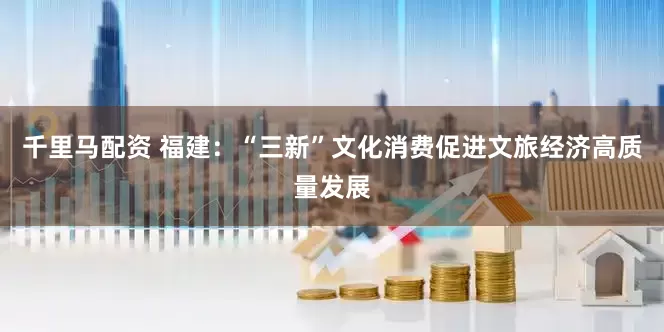 千里马配资 福建：“三新”文化消费促进文旅经济高质量发展