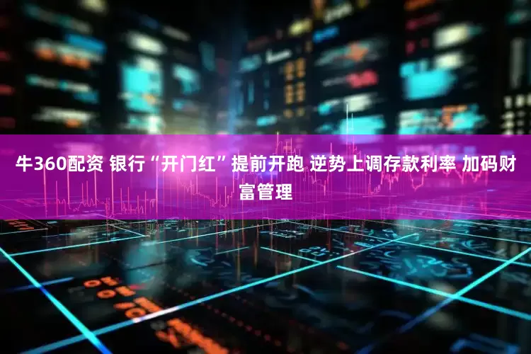 牛360配资 银行“开门红”提前开跑 逆势上调存款利率 加码财富管理