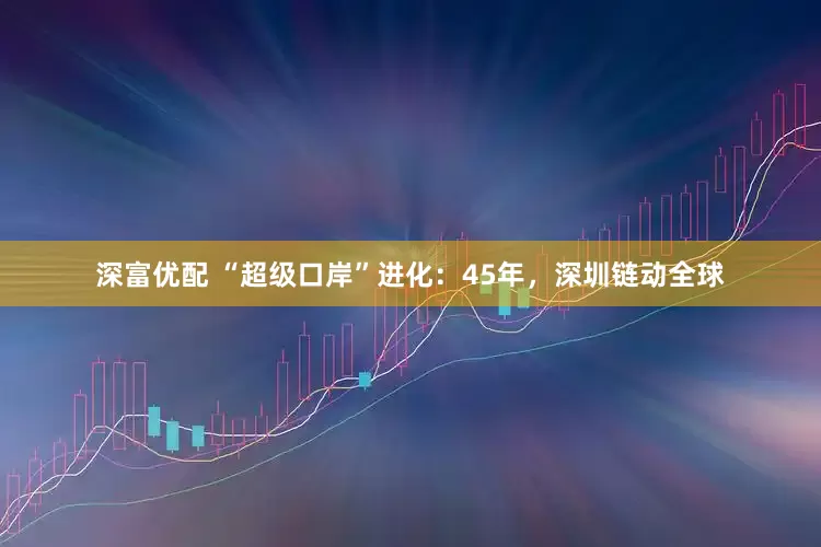深富优配 “超级口岸”进化：45年，深圳链动全球