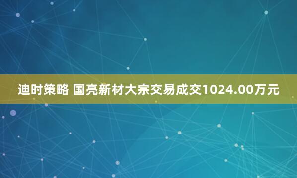 迪时策略 国亮新材大宗交易成交1024.00万元