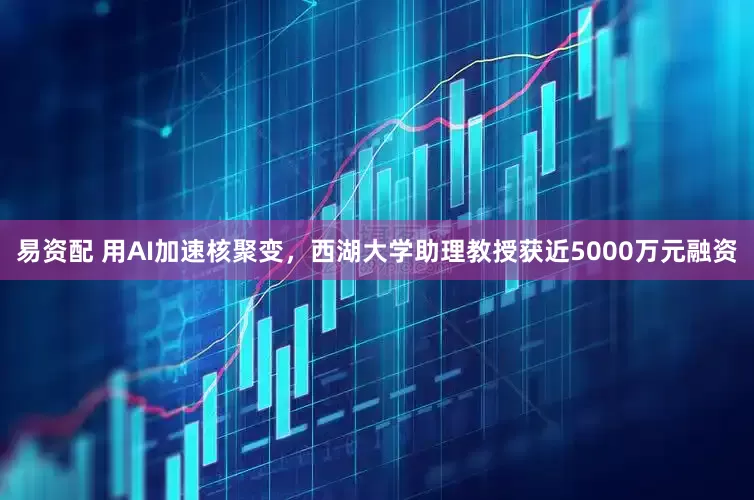 易资配 用AI加速核聚变，西湖大学助理教授获近5000万元融资